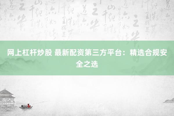 网上杠杆炒股 最新配资第三方平台：精选合规安全之选