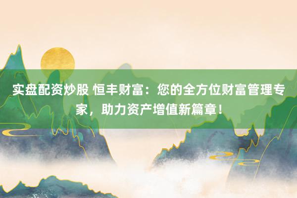 实盘配资炒股 恒丰财富：您的全方位财富管理专家，助力资产增值新篇章！