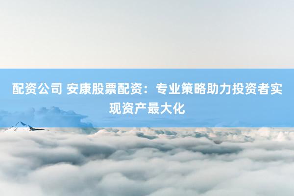 配资公司 安康股票配资：专业策略助力投资者实现资产最大化