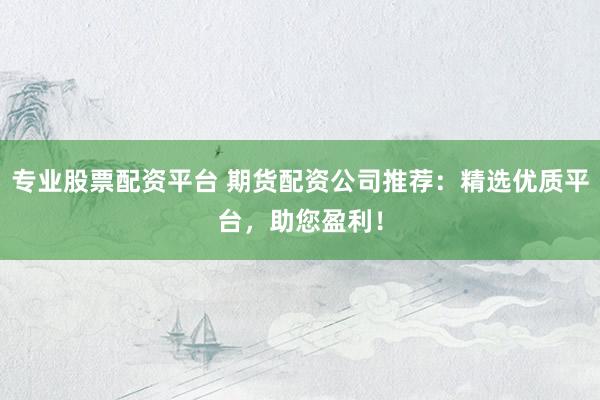 专业股票配资平台 期货配资公司推荐：精选优质平台，助您盈利！
