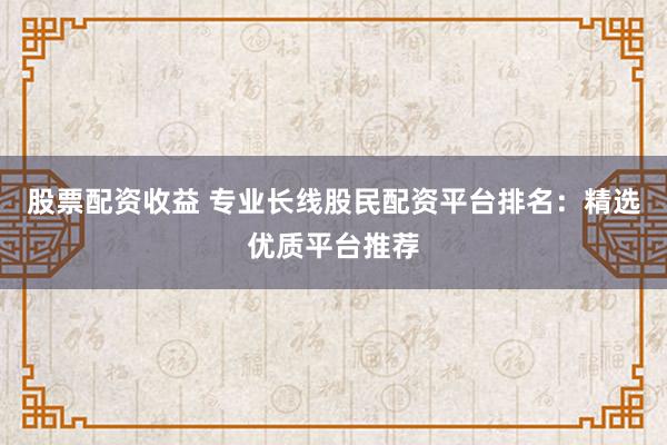 股票配资收益 专业长线股民配资平台排名：精选优质平台推荐