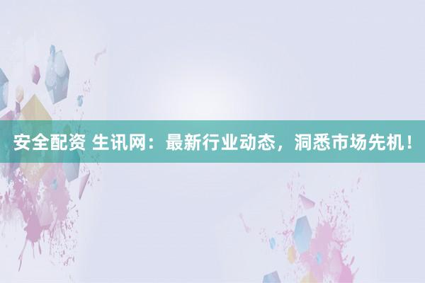 安全配资 生讯网：最新行业动态，洞悉市场先机！