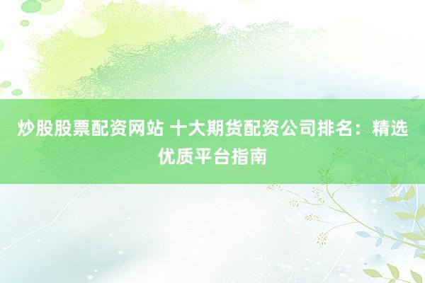 炒股股票配资网站 十大期货配资公司排名：精选优质平台指南