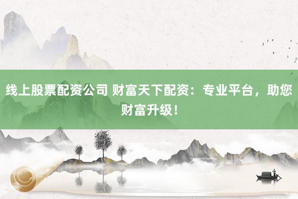 线上股票配资公司 财富天下配资：专业平台，助您财富升级！