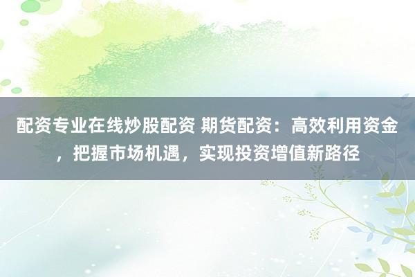 配资专业在线炒股配资 期货配资：高效利用资金，把握市场机遇，实现投资增值新路径