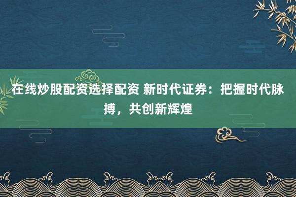 在线炒股配资选择配资 新时代证券：把握时代脉搏，共创新辉煌
