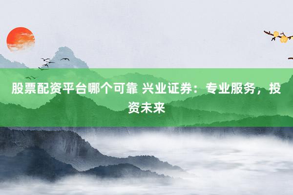 股票配资平台哪个可靠 兴业证券：专业服务，投资未来