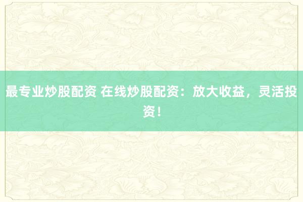 最专业炒股配资 在线炒股配资：放大收益，灵活投资！