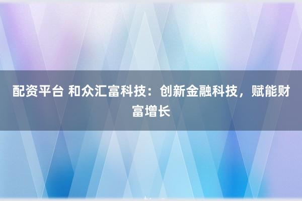 配资平台 和众汇富科技：创新金融科技，赋能财富增长