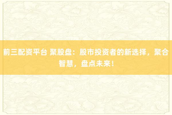 前三配资平台 聚股盘：股市投资者的新选择，聚合智慧，盘点未来！