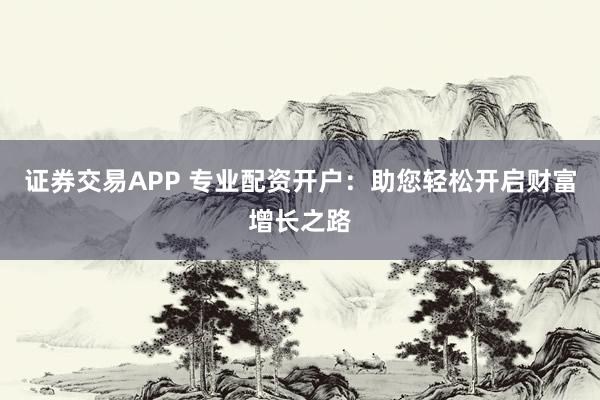 证券交易APP 专业配资开户：助您轻松开启财富增长之路