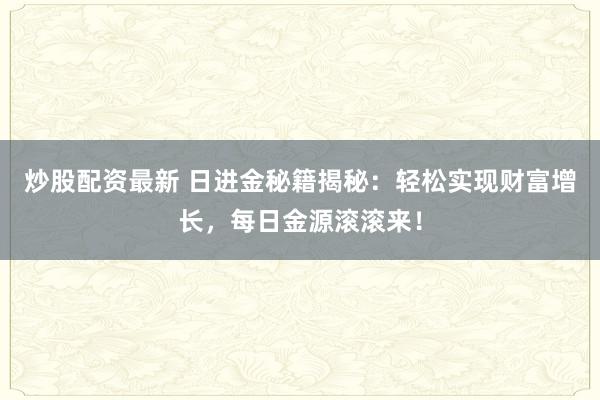 炒股配资最新 日进金秘籍揭秘：轻松实现财富增长，每日金源滚滚来！