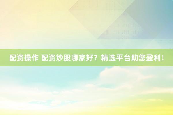 配资操作 配资炒股哪家好？精选平台助您盈利！