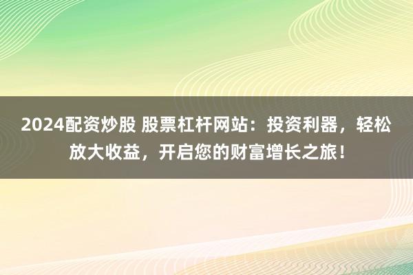 2024配资炒股 股票杠杆网站：投资利器，轻松放大收益，开启您的财富增长之旅！