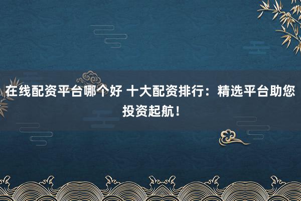 在线配资平台哪个好 十大配资排行：精选平台助您投资起航！