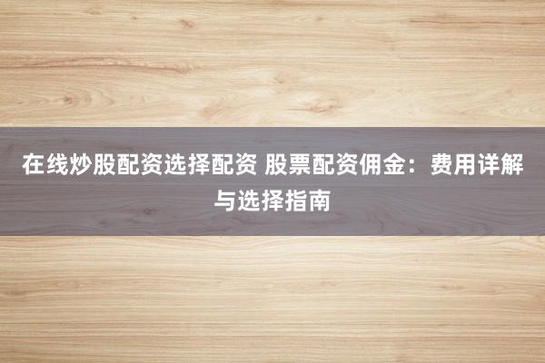 在线炒股配资选择配资 股票配资佣金：费用详解与选择指南