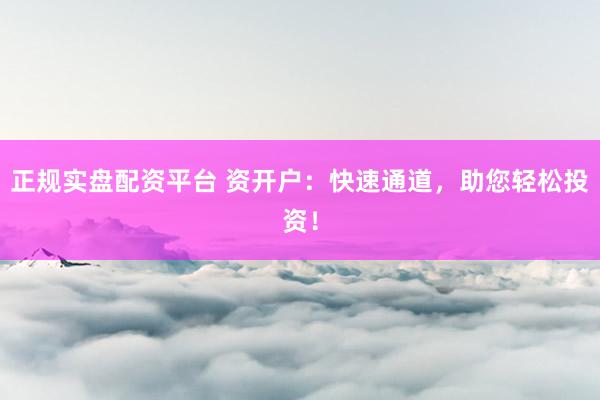 正规实盘配资平台 资开户：快速通道，助您轻松投资！