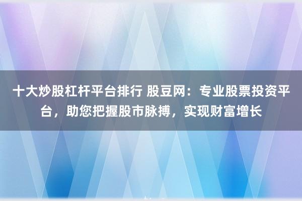 十大炒股杠杆平台排行 股豆网：专业股票投资平台，助您把握股市脉搏，实现财富增长