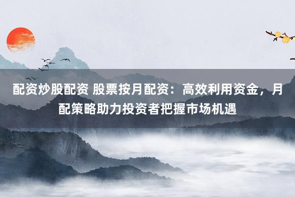 配资炒股配资 股票按月配资：高效利用资金，月配策略助力投资者把握市场机遇
