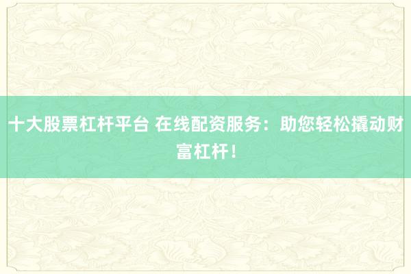 十大股票杠杆平台 在线配资服务：助您轻松撬动财富杠杆！