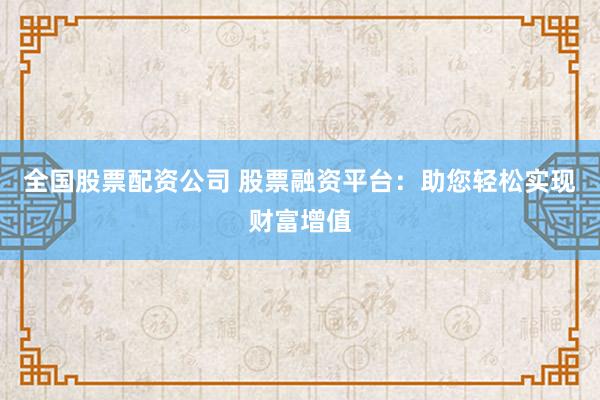 全国股票配资公司 股票融资平台：助您轻松实现财富增值