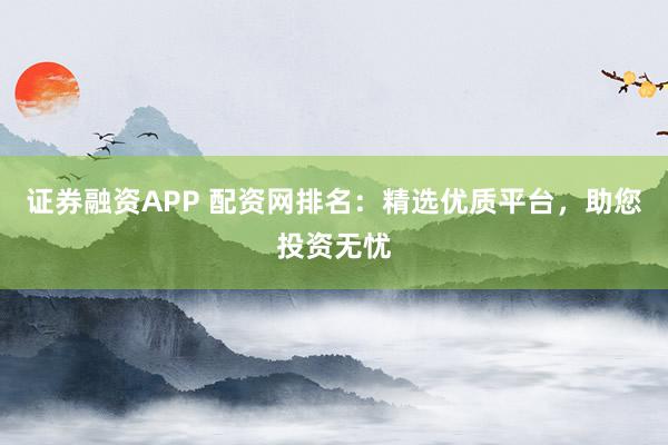 证券融资APP 配资网排名：精选优质平台，助您投资无忧