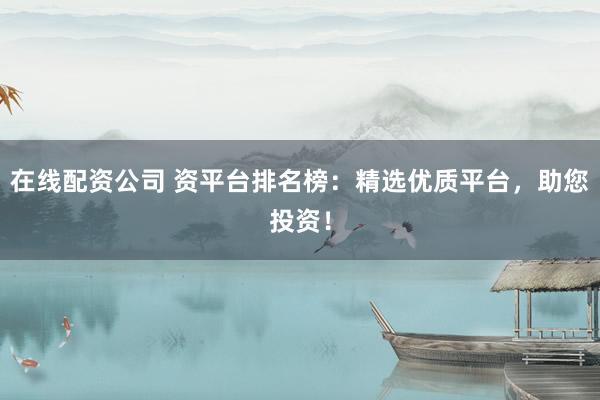 在线配资公司 资平台排名榜：精选优质平台，助您投资！