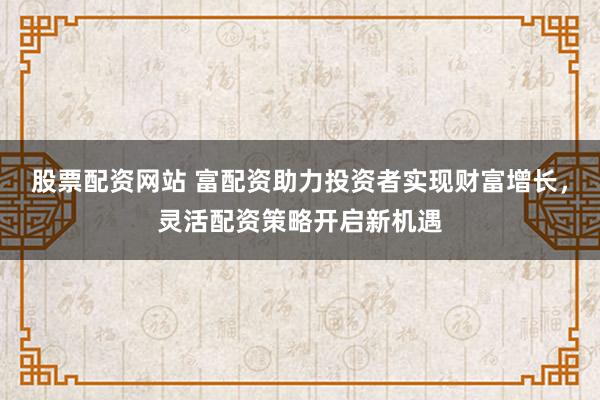 股票配资网站 富配资助力投资者实现财富增长，灵活配资策略开启新机遇