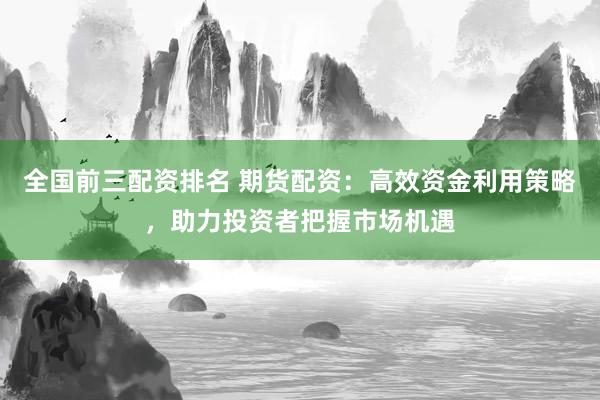 全国前三配资排名 期货配资：高效资金利用策略，助力投资者把握市场机遇