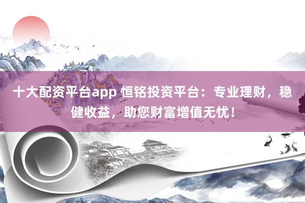 十大配资平台app 恒铭投资平台：专业理财，稳健收益，助您财富增值无忧！