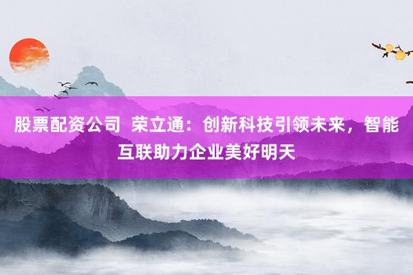 股票配资公司  荣立通：创新科技引领未来，智能互联助力企业美好明天