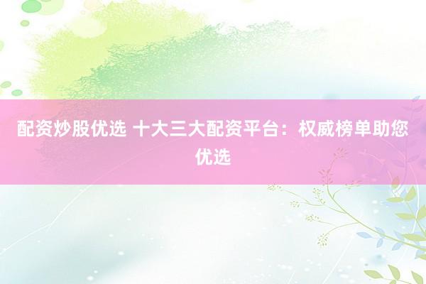 配资炒股优选 十大三大配资平台：权威榜单助您优选