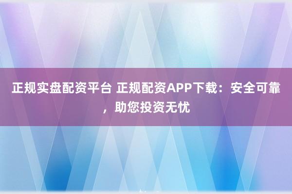 正规实盘配资平台 正规配资APP下载：安全可靠，助您投资无忧