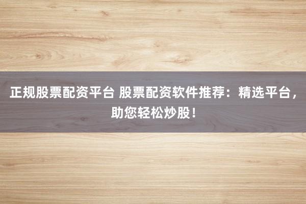 正规股票配资平台 股票配资软件推荐：精选平台，助您轻松炒股！
