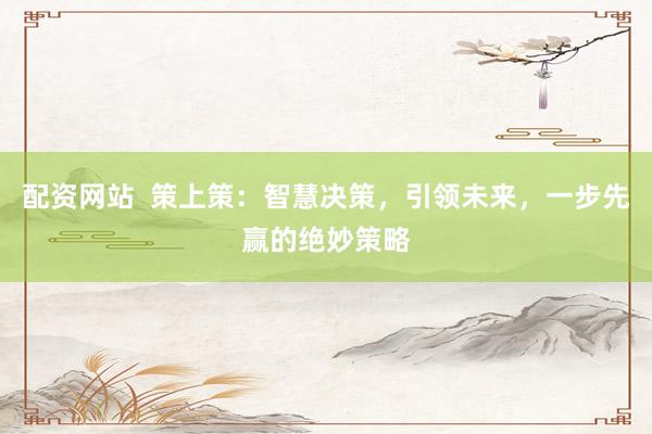 配资网站  策上策：智慧决策，引领未来，一步先赢的绝妙策略