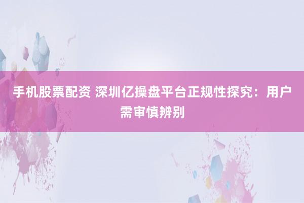手机股票配资 深圳亿操盘平台正规性探究：用户需审慎辨别