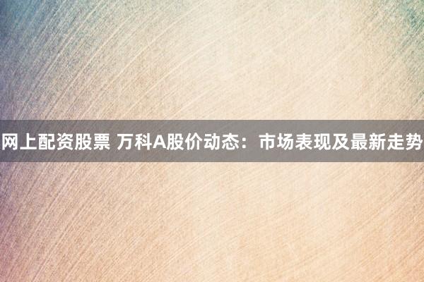 网上配资股票 万科A股价动态：市场表现及最新走势