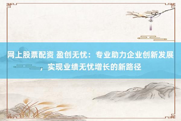 网上股票配资 盈创无忧：专业助力企业创新发展，实现业绩无忧增长的新路径