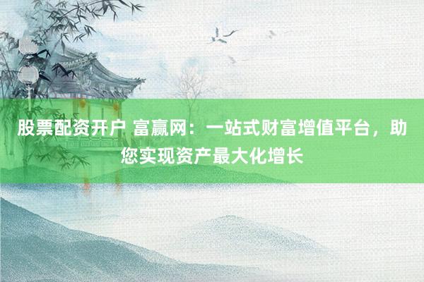 股票配资开户 富赢网：一站式财富增值平台，助您实现资产最大化增长