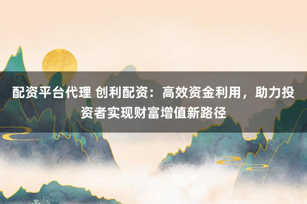 配资平台代理 创利配资：高效资金利用，助力投资者实现财富增值新路径