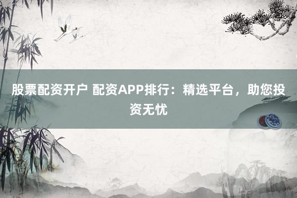 股票配资开户 配资APP排行：精选平台，助您投资无忧