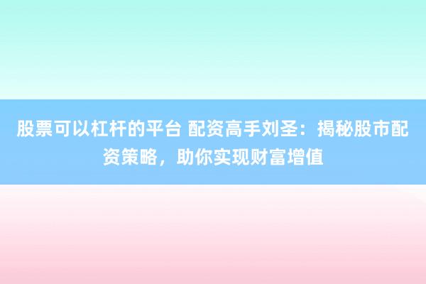 股票可以杠杆的平台 配资高手刘圣：揭秘股市配资策略，助你实现财富增值