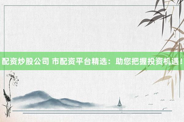 配资炒股公司 市配资平台精选：助您把握投资机遇！