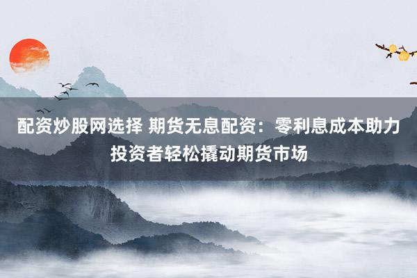 配资炒股网选择 期货无息配资：零利息成本助力投资者轻松撬动期货市场