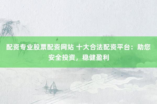 配资专业股票配资网站 十大合法配资平台：助您安全投资，稳健盈利