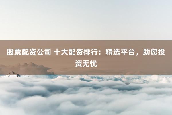 股票配资公司 十大配资排行：精选平台，助您投资无忧