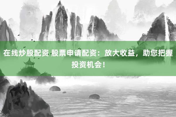 在线炒股配资 股票申请配资：放大收益，助您把握投资机会！