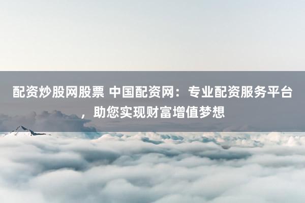 配资炒股网股票 中国配资网：专业配资服务平台，助您实现财富增值梦想