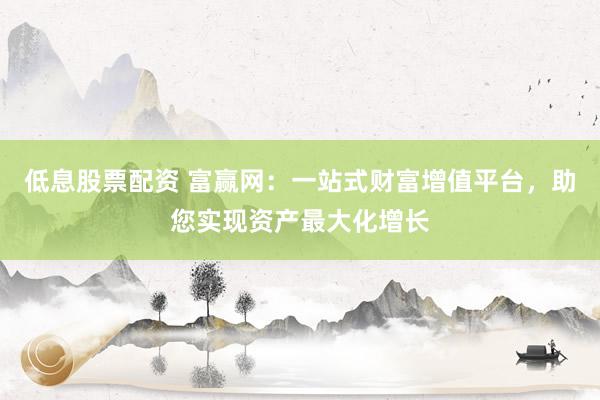 低息股票配资 富赢网：一站式财富增值平台，助您实现资产最大化增长