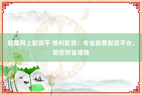 股票网上配资平 恒利配资：专业股票配资平台，助您财富增值